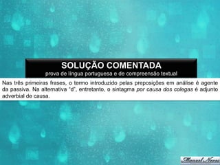 SOLUÇÃO COMENTADA
prova de língua portuguesa e de compreensão textual
Nas três primeiras frases, o termo introduzido pelas preposições em análise é agente
da passiva. Na alternativa “d”, entretanto, o sintagma por causa dos colegas é adjunto
adverbial de causa.

 