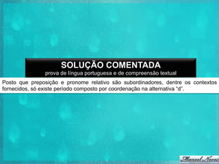 SOLUÇÃO COMENTADA
prova de língua portuguesa e de compreensão textual
Posto que preposição e pronome relativo são subordinadores, dentre os contextos
fornecidos, só existe período composto por coordenação na alternativa “d”.

 