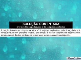 SOLUÇÃO COMENTADA
prova de língua portuguesa e de compreensão textual
A oração isolada por vírgula na letra “c” é adjetiva explicativa, pois é virgulada e é
introduzida por um pronome relativo. Em tempo: a oração subordinada apositiva vem
sempre depois de dois pontos e se refere a um termo substantivo anteposto.

 