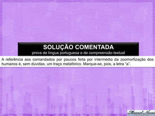 SOLUÇÃO COMENTADA
prova de língua portuguesa e de compreensão textual
A referência aos comandados por poucos feita por intermédio da zoomorfização dos
humanos é, sem dúvidas, um traço metafórico. Marque-se, pois, a letra “a”.

 