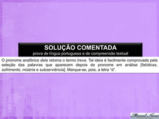 SOLUÇÃO COMENTADA
prova de língua portuguesa e de compreensão textual
O pronome anafórico dela retoma o termo treva. Tal ideia é facilmente comprovada pela
seleção das palavras que aparecem depois do pronome em análise [fatídicas,
sofrimento, miséria e subserviência]. Marque-se, pois, a letra “d”.

 