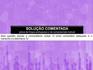 SOLUÇÃO COMENTADA
prova de língua portuguesa e de compreensão textual
Esta questão aborda a concordância verbal. O único comentário adequado é o
transcrito na alternativa “b”.

 