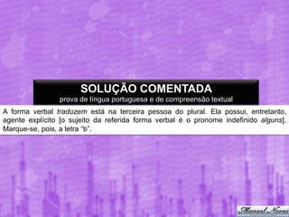 SOLUÇÃO COMENTADA
prova de língua portuguesa e de compreensão textual
A forma verbal traduzem está na terceira pessoa do plural. Ela possui, entretanto,
agente explícito [o sujeito da referida forma verbal é o pronome indefinido alguns].
Marque-se, pois, a letra “b”.

 