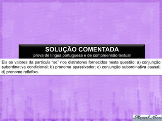 SOLUÇÃO COMENTADA
prova de língua portuguesa e de compreensão textual
Eis os valores da partícula “se” nos distratores fornecidos nesta questão: a) conjunção
subordinativa condicional; b) pronome apassivador; c) conjunção subordinativa causal;
d) pronome reflefixo.

 