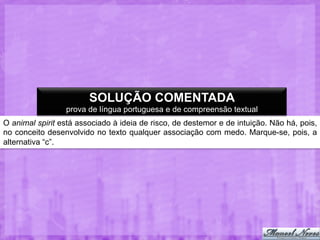 SOLUÇÃO COMENTADA
prova de língua portuguesa e de compreensão textual
O animal spirit está associado à ideia de risco, de destemor e de intuição. Não há, pois,
no conceito desenvolvido no texto qualquer associação com medo. Marque-se, pois, a
alternativa “c”.

 