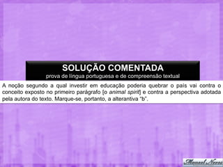 SOLUÇÃO COMENTADA
prova de língua portuguesa e de compreensão textual
A noção segundo a qual investir em educação poderia quebrar o país vai contra o
conceito exposto no primeiro parágrafo [o animal spirit] e contra a perspectiva adotada
pela autora do texto. Marque-se, portanto, a alterantiva “b”.

 