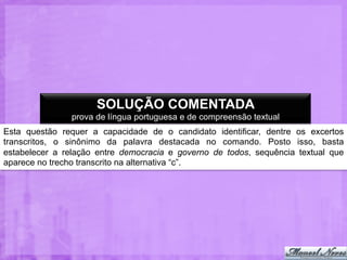 SOLUÇÃO COMENTADA
prova de língua portuguesa e de compreensão textual
Esta questão requer a capacidade de o candidato identificar, dentre os excertos
transcritos, o sinônimo da palavra destacada no comando. Posto isso, basta
estabelecer a relação entre democracia e governo de todos, sequência textual que
aparece no trecho transcrito na alternativa “c”.

 