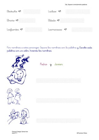 Elestuche Kkkkjjk) Laclase Kkkjllljkkkj)
Elniño Kkkjjkk) Eldado Kkkkkkkkjj)
Lasfuentes Kkkkjjk) Lasmaracas Kkkjllljkk)
Pon nombres a estos persnajes. Separa los nombres con la palabra y. Escribe caday. Escribe caday. Escribe caday. Escribe cada
palabra con un color. Inventa los nombres.palabra con un color. Inventa los nombres.palabra con un color. Inventa los nombres.palabra con un color. Inventa los nombres.
r PedroPedroPedroPedro yyyy JavierJavierJavierJavier
D Kkkkkknnnnnnnjjjjjjjj)
IH Kkkkkknnnnnnnjjjjjjjj)
AB Kkkkkknnnnnnnjjjjjjjj)
Obj. Separar correctamente palabras
Parque-Colegio Santa Ana
Aula P.T. MªCarmen Pérez
 