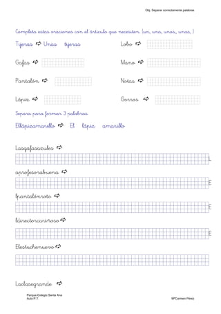 Completa estas oraciones con el árticulo que necesiten. (un, una, unos,, unas, )
Tijeras Unas tijeras Lobo Kkkkjjjjjk)
Gafas Kkkkhhk) Mano Kkkjjkkkkk)
Pantalón Kkkjjkk) Notas Kkkkkkkkjj)
Lápiz Kkkkjjk) Gorros Kkkjllljkk)
Separa para formar 3 palabras.
Ellápizamarillo El lápiz amarillo
Lasgafasazules
jjjjjjjjjjjjjjjkkllllllllffffffffffffffffffffffjjjjj)L
aprofesorabuena
jjjjjjjjjjjjjjjkkllllllllffffffffffffffffffffffjjjjj)E
lpantalónroto
jjjjjjjjjjjjjjjkkllllllllffffffffffffffffffffffjjjjj)E
ldirectorcariñoso
jjjjjjjjjjjjjjjkkllllllllffffffffffffffffffffffjjjjj)E
Elestuchenuevo
jjjjjjjjjjjjjjjkkllllllllffffffffffffffffffffffjjjjj)
Laclasegrande
Obj. Separar correctamente palabras
Parque-Colegio Santa Ana
Aula P.T. MªCarmen Pérez
 