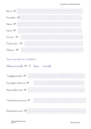 Mano jjjjjjjjjjjjjjjkklllllllljjjlllllllllllljj)
Pantalón jjjjjjjjjjjjjjjkklllllllllllllllllljjjjj)
Notas jjjjjjjjjjjjjjjkklllllllljjjjj)nnnnn)
Lápiz jjjjjjjjjjjjjjjkklllllllljjjjj)hhhhh)
Gorros jjjjjjjjjjjjjjjkklllllllljjjjj)jjjjjjjjj)
Ordenador jjjjjjjjjjjjjjjkklllllllljlllllllljjj)
Pulsera jjjjjjjjjjjjjjjkkllllllllj,,,,,,,,,,jjjj)
Separa para formar 3 palabras.
Milápizamarillo El lápiz amarillo
Tusgafasazules jjjjjjjjjjjjjjjkklll,,,,,,llllljjjjj)
Suprofesorabuena jjjjjjjjjjjjjjjkkllllklllljjjjj)
Mipantalónroto jjjjjjjjjjjjjjjkklllllllljjjlllllljj)
Tudirectorcariñoso jjjjjjjjjjjjjjjkkllllllllllljjjjj)
Miestuchenuevo jjjjjjjjjjjjjjjkklllllllljjjjllllllllj)
Obj. Separar correctamente palabras
Parque-Colegio Santa Ana
Aula P.T. MªCarmen Pérez
 