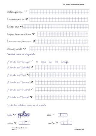 Miclasegrande jjjjjjjjjjjjjjjkkkkklllllllljjjjj)
Tuniñoenfermo jjjjjjjjjjjllllljjjjkklllllllljjjjj)
Sudadorojo jjjjjjjjjjjjjjjkklllllllljkkkkkjjjj)
Tusfuentesencendidas jjjjjjjjjjjjjjjkklllllllljjjjj)
Susmaracasafricanas jjjjjjjjjjjjjjljkklllllllljjjjj)
Micasagrande jjjjjjjjjjjjjjjkkkkklllllllljjjjj)
Contesta como en el ejemplo
¿A dónde vas? (amiga) A casa de mi amiga
¿A dónde vas? (abuela) jjjjjjjjjjjjjjjkklllllllljjjjj)
¿A dónde vas? (tía) jjjjjjjjjjjjjjjkklllllllllllljjjjj)
¿A dónde vas? (primo) jjjjjjjjjjjjjjjkklllllllljjjjj)
¿A dónde vas? (madre) jjjjjjjjjjjjjjjkklllllllljjjjj)
¿A dónde vas? (padre) jjjjjjjjjjjjjjjkklllllllljjjjj)
Escribe las palabras como en el modelo.
pulso pulso saco SACO
mesa MESA noche NOCHE
Obj. Separar correctamente palabras
Parque-Colegio Santa Ana
Aula P.T. MªCarmen Pérez
 