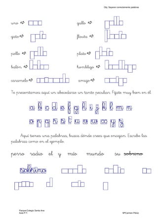 uno UNO gallo GALLO
gato GATO flauta FLAUTA
pollo POLLO plato PLATO
balón BALON hombligo HOMBLEGO
caramelo CARAMELO amigo AMIGO
Te presentamos aquí un abecedario un tanto peculiar. Fíjate muy bien en él.
a b c d e f g h i j k l m n
o p q r s t u v w x y z
Aquí tienes una palabras, busca dónde crees que encajan. Escribe las
palabras como en el ejemplo.
perro radio el y mío mundo su sobrino
sobrino MUNDO RADIO SU
PERRO EL MIO Y
Obj. Separar correctamente palabras
Parque-Colegio Santa Ana
Aula P.T. MªCarmen Pérez
 