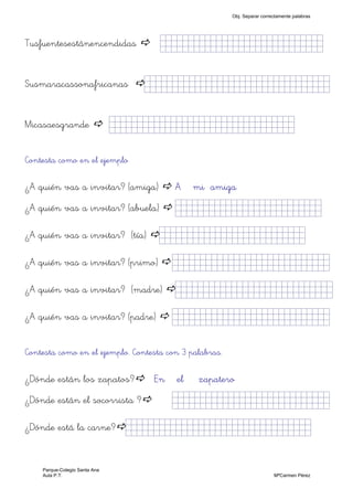 Tusfuentesestánencendidas jjjjjjjjjjjjjjjkklllljjjjj)
Susmaracassonafricanas jjjjjjjjjjjjjjjkklllllllljjjjj)
Micasaesgrande jjjjjjjjjjjjjjjkklllllllljjjjj)
Contesta como en el ejemplo
¿A quién vas a invitar? (amiga) A mi amiga
¿A quién vas a invitar? (abuela) jjjjjjjjjjjjjjjkklljjjj)
¿A quién vas a invitar? (tía) jjjjjjjjjjjjjjjkllljjjjj)
¿A quién vas a invitar? (primo) jjjjjjjjjjjjjjjkkllljjjjj)
¿A quién vas a invitar? (madre) jjjjjjjjjjjjjjjkkllljjjjj)
¿A quién vas a invitar? (padre) jjjjjjjjjjjjjjjkkllljjjjj)
Contesta como en el ejemplo. Contesta con 3 palabras.
¿Dónde están los zapatos? En el zapatero
¿Dónde están el socorrista ? jjjjjjjjjjkklllllllljjjjj)
¿Dónde está la carne? jjjjjjjjjjjjjjjkklllllllljjjjj)
Obj. Separar correctamente palabras
Parque-Colegio Santa Ana
Aula P.T. MªCarmen Pérez
 