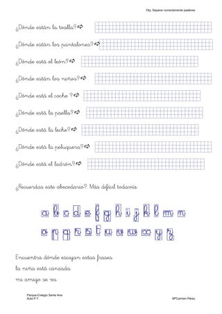 ¿Dónde están la toalla? jjjjjjjjjjjjjjjkklllllllljjjjj)
¿Dónde están los pantalones? jjjjjjjjjjjjjjjkkllllllljjjjj)
¿Dónde está el león? jjjjjjjjjjjjjjjkklllllllljjjjj)
¿Dónde están los niños? jjjjjjjjjjjjjjjkklllllllljjjjj)
¿Dónde está el coche ? jjjjjjjjjjjjjjjkklllllllljjjjj)
¿Dónde está la paella? jjjjjjjjjjjjjjjkklllllllljjjjj)
¿Dónde está la leche? jjjjjjjjjjjjjjjkklllllllljjjjj)
¿Dónde está la peluquera? jjjjjjjjjjjjjjjkklllllllljjjjj)
¿Dónde está el ladrón? jjjjjjjjjjjjjjjkklllllllljjjjj)
¿Recuerdas este abecedario?. Más difícil todavía
a b c d e f g h i j k l m n
o p q r s t u v w x y z
Encuentra dónde escajan estas frases.
la niña está cansada
mi amigo se va
Obj. Separar correctamente palabras
Parque-Colegio Santa Ana
Aula P.T. MªCarmen Pérez
 