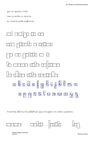 ya no quiero más
ven pronto a verme
tu mamá está enferma
MI AMIGO SE VA
VEN PRONTO A VERME
YA NO QUIERO MÁS
TU MAMA ESTA ENFERMA
LA CHICA ESTA CANSADA
a b c d e f g h i j k l m n
o p q r s t u v w x y z
Inventa ahora tú palabras que encajen en estos cuadros.
MAMA ANTES FUERTE LUZ
Obj. Separar correctamente palabras
Parque-Colegio Santa Ana
Aula P.T. MªCarmen Pérez
 