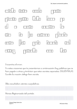 MIEDO ROSA VUELO QUESO
PIENSO PERRO DEDO LUNA YO
EL A MURO CAMISA LA
SIN TU FEO VERANO PLANTA
CASA FLOR GATO TOMATE SAL
ARROZ PESCADO UNO DOS
Encuentra el error.
En estas oraciones que te presentamos a continuación hay palabras que se
han pegado a otras y tendrían que estar escritas separadas. ENCUÉNTRALAS.
Escribe la oración debajo bien escrita.
Ellos escuchaban atentos suspalabras.
KkllljkjjjjjjjjjjjjjjjjjjjjjjjjjjjkKKKKKKkjj)
Marisa llegócansada del partido.
KkllljkjjjjjjjjjjjjjjjjjjjjjjjjjjjkKKKKKKkjj)
Obj. Separar correctamente palabras
Parque-Colegio Santa Ana
Aula P.T. MªCarmen Pérez
 