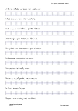 Antonio estaba cansado por elesfuerzo.
KkkjllljkjjjjjjjjjjjjjjjjjjjjjjjjjjjkKKKKKkj)
Estos libros son demicompañero.
KkkjllljkjjjjjjjjjjjjjjjjjjjjjjjjjjjkKKKKKkj)
Luis sequedó asombrado porla noticia.
KkkjllljkjjjjjjjjjjjjjjjjjjjjjjjjjjjkKKKKKkj)
Antonioy Raquel noson de Almería.
KkkjllljkjjjjjjjjjjjjjjjjjjjjjjjjjjjkKKKKKkj)
Eljugador será sancionado por elcomité
KkkjllljkjjjjjjjjjjjjjjjjjjjjjjjjjjjkKKKKKkj)
Declararon inocente alacusado
KkkjllljkjjjjjjjjjjjjjjjjjjjjjjjjjkKKKKKKkj)
Me acuerdo deaquel pueblo
KkkjllljkjjjjjjjjjjjjjjjjjjjjjjjjjkKKKKKKkj)
Recuerdo aquel pueblo conemoción
KkkjllljkjjjjjjjjjjjjjjjjjjjjjjjjjkKKKKKKkj)
Le diun beso a Teresa
KkkjlljljjjjjjjjjjjjjjjjjjjjjjjjjjjkKKKKKKkj)
Raquel miró endiagonal elartículo
Obj. Separar correctamente palabras
Parque-Colegio Santa Ana
Aula P.T. MªCarmen Pérez
 