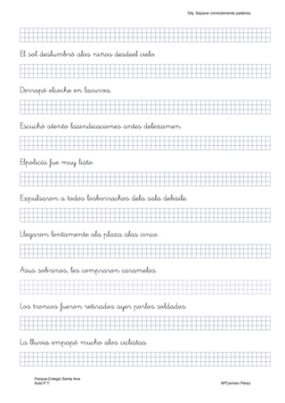 KkkjllkjjjjjjjjjjjjjjjjjjjjjjjjjjjkKKKKKKkj)
El sol deslumbró alos niños desdeel cielo.
KkkjllljkjjjjjjjjjjjjjjjjjjjjjjjjjkKKKKKKkj)
Derrapó elcoche en lacurva.
KkkjllljjjjjjjjjjjjjjjjjjjjjjjjjjjjkKKKKKKkj)
Escuchó atento lasindicaciones antes delexamen.
KkkjllljkjjjjjjjjjjjjjjjjjjjjjjjjjkKKKKKKkj)
Elpolicía fue muy listo.
KkkjllljkjjjjjjjjjjjjjjjjjjjjjjjjjkKKKKKKkj)
Expulsaron a todos losborrachos dela sala debaile.
KkkjllljkjjjjjjjjjjjjjjjjjjjjjjjjjkKKKKKKkj)
Llegaron lentamente ala plaza alas cinco.
KkkjllljkjjjjjjjjjjjjjjjjjjjjjjjjjkKKKKKKkj)
Asus sobrinos, les compraron caramelos.
KkllljkjjjjjjjjjjjjjjjjjjjjjjjjjjjkKKKKKKkjj)
Los troncos fueron retirados ayer porlos soldados.
KkkjllljkjjjjjjjjjjjjjjjjjjjjjjjjjkKKKKKKkj)
La lluvia empapó mucho alos ciclistas.
KkkjllljkjjjjjjjjjjjjjjjjjjjjjjjjjkKKKKKKkj)
Obj. Separar correctamente palabras
Parque-Colegio Santa Ana
Aula P.T. MªCarmen Pérez
 