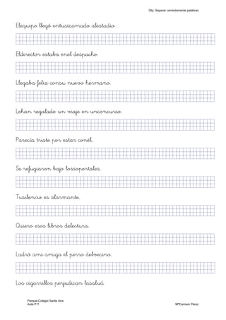 Elequipo llegó entusiasmado alestadio.
KkklljkjjjjjjjjjjjjjjjjjjjjjjjjjjjkKjjKKKKkj)
Eldirector estaba enel despacho.
KkkjllljkjjjjjjjjjjjjjjjjjjjjjjjjjkKKKKKKkj)
Llegaba feliz consu nuevo hermano.
KkkjllljkjjjjjjjjjjjjjjjjjjjjjjjjjkKKKKKKkj)
Lehan regalado un viaje en unconcurso.
KkkjljkjjjjjjjjjjjjjjjjjjjjjjjjjjjkKKKKKKkj)
Parecía triste por estar conél..
KkkjllkjjjjjjjjjjjjjjjjjjjjjjjjjjjkKKKKKKkj)
Se refugiaron bajo lossoportales.
KkkjllljkjjjjjjjjjjjjjjjjjjjjjjjjjkKKKKKKkj)
Tusilencio es alarmante.
KkkjllljjjjjjjjjjjjjjjjjjjjjjjjjjjjkKKKKKKkj)
Quiero esos libros delectura.
KkkjllljkjjjjjjjjjjjjjjjjjjjjjjjjjkKKKKKKkj)
Ladró ami amiga el perro delvecino.
KkkjllljkjjjjjjjjjjjjjjjjjjjjjjjjjjjkKKKKKkj)
Los cigarrillos perjudican lasalud.
Obj. Separar correctamente palabras
Parque-Colegio Santa Ana
Aula P.T. MªCarmen Pérez
 