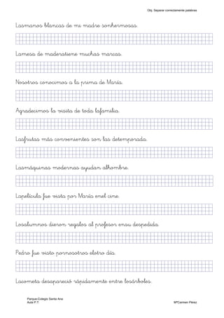 Lasmanos blancas de mi madre sonhermosas.
KkkjllljjjjjjjjjjjjjjjjjjjjjjjjjjjjkKKKKKKkj)
Lamesa de maderatiene muchas marcas.
KkkjllljkjjjjjjjjjjjjjjjjjjjjjjjjjkKKKKKKkj)
Nosotros conocimos a la prima de María.
KkkjllljkjjjjjjjjjjjjjjjjjjjjjjjjjkKKKKKKkj)
Agradecimos la visita de toda lafamilia.
KkkjllljjjjjjjjjjjjjjjjjjjjjjjjjjjjkKKKKKKkj)
Lasfrutas más convenientes son las detemporada.
KkkjllljkjjjjjjjjjjjjjjjjjjjjjjjjjkKKKKKKkj)
Lasmáquinas modernas ayudan alhombre.
KkkjllljkjjjjjjjjjjjjjjjjjjjjjjjjjjjkKKKKKkj)
Lapelícula fue vista por María enel cine.
KkkjllljkjjjjjjjjjjjjjjjjjjjjjjjjjkKKKKKKkj)
Losalumnos dieron regalos al profesor ensu despedida.
KkkjllljkjjjjjjjjjjjjjjjjjjjjjjjjjkKKKKKKkj)
Pedro fue visto pornosotros elotro día.
KkkjllljkjjjjjjjjjjjjjjjjjjjjjjjjjkKKKKKKkj)
Lacometa desapareció rápidamente entre losárboles.
Obj. Separar correctamente palabras
Parque-Colegio Santa Ana
Aula P.T. MªCarmen Pérez
 