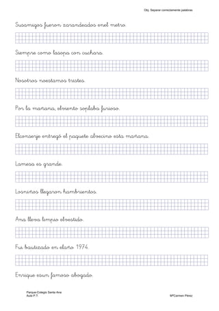 Susamigos fueron zarandeados enel metro.
KkkjllljkjjjjjjjjjjjjjjjjjjjjjjjjjjjkKKKKKkj)
Siempre como lasopa con cuchara.
KkkjllljkjjjjjjjjjjjjjjjjjjjjjjjjjjjkKKKKKkj)
Nosotros noestamos tristes.
KkkjllljkjjjjjjjjjjjjjjjjjjjjjjjjjjjkKKKKKkj)
Por la mañana, elviento soplaba furioso.
KkkjllljkjjjjjjjjjjjjjjjjjjjjjjjjjkKKKKKKkj)
Elconserje entregó el paquete alvecino esta mañana.
KkkjllljkjjjjjjjjjjjjjjjjjjjjjjjjjkKKKKKKkj)
Lamesa es grande.
KkkjllljkjjjjjjjjjjjjjjjjjjjjjjjjjkKKKKKKkj)
Losniños llegaron hambrientos.
KkkjllljkjjjjjjjjjjjjjjjjjjjjjjjjjjjkKKKKkkj)
Ana lleva limpio elvestido.
KkkjllljkjjjjjjjjjjjjjjjjjjjjjjjjjjjjkKKKlKkj)
Fui bautizado en elaño 1974.
KkkjllljkjjjjjjjjjjjjjjjjjjjjjjjjjkKKKKKKkj)
Enrique esun famoso abogado.
Obj. Separar correctamente palabras
Parque-Colegio Santa Ana
Aula P.T. MªCarmen Pérez
 