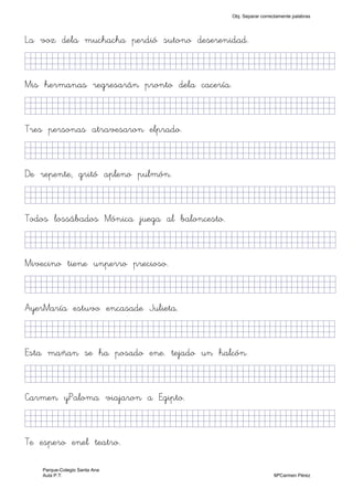 La voz dela muchacha perdió sutono deserenidad.
KkkjllljkjjjjjjjjjjjjjjjjjjjjjjjjjkKKKKKKkj)
Mis hermanas regresarán pronto dela cacería.
KkkjllljkjjjjjjjjjjjjjjjjjjjjjjjjjkKKKKKKkj)
Tres personas atravesaron elprado.
KkkjllljkjjjjjjjjjjjjjjjjjjjjjjjjjkKKKKKKkj)
De repente, gritó apleno pulmón.
KkkjllljkjjjjjjjjjjjjjjjjjjjjjjjjjkKKKKKKkj)
Todos lossábados Mónica juega al baloncesto.
KkkjllljkjjjjjjjjjjjjjjjjjjjjjjjjjjjkKKKKKkj)
Mivecino tiene unperro precioso.
KkkjllljkjjjjjjjjjjjjjjjjjjjjjjjjjjjkKKKKKkj)
AyerMaría estuvo encasade Julieta.
KkkjllljkjjjjjjjjjjjjjjjjjjjjjjjjjjjKKKKKKkj)
Esta mañan se ha posado ene. tejado un halcón.
KkkjllljkjjjjjjjjjjjjjjjjjjjjjjjjjkKKKKKKkj)
Carmen yPaloma viajaron a Egipto.
KkkjllljkjjjjjjjjjjjjjjjjjjjjjjjjjjjKKKKKKkj)
Te espero enel teatro.
Obj. Separar correctamente palabras
Parque-Colegio Santa Ana
Aula P.T. MªCarmen Pérez
 