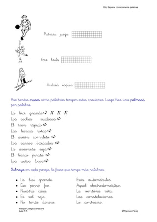 b Patricia juega Kkkkkkk)
D Eva baila Kkkkkkk)
G Andrea esquia Kkkkkkk)
Haz tantas crucescrucescrucescruces como palabras tengan estas oraciones. Luego haz una palmadapalmadapalmadapalmada
por palabra.
La bici grande X X X
Los coches ruidosos
El tren rápido
Las barcas rotas
El avión completo
Los carros oxidados
La avioneta roja
El barco pirata
Los autos locos
SubrayaSubrayaSubrayaSubraya en cada pareja, la frase que tenga más palabras.
La bici grande. Esos automóviles.
Ese perro feo. Aquel electrodoméstico.
Nuestra casa. La ventana rota.
Es sol rojo. Las constelaciones.
No tenía dinero. Lo contrario.
Obj. Separar correctamente palabras
Parque-Colegio Santa Ana
Aula P.T. MªCarmen Pérez
 