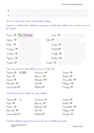 OOOO KkkkkknnnnnnnnnnnJJJJJJJJJJJJJJJk)
UUUU KkkkkknnnnnnnnnnnJJJJJJJJJJJJJJJk)
Ejercicio 3: Contar sonidos vocálicos. Palabras bisílabas y trisílabas.
Separar en sílabas las palabras propuestas, escribe cada sílaba con un color como en
el modelo.
Perro Pe+rro Casa JJJJJJJJJ)
Lápiz JJJJJJJJJ) Tela JJJJJJJJJ)
Dedo JJJJJJJJJ) Juego JJJJJJJJJ)
Amigo JJJJJJJJJ) Pétalo JJJJJJJJJ)
Careta JJJJJJJJJ) Jirafa JJJJJJJJJ)
Pájaro JJJJJJJJJ) Flecha JJJJJJJJJ)
Pared JJJJJJJJJ) Crater JJJJJJJJJ)
Haz una cruz por cada sílaba como en el ejemplo.
Patina X XX Antonio Antes
Pepe Blanca Noche
Pedro Roberto Amarillo
Manolo Sol Peligro
Caramelo Maleta Pareja
Escribe la primera sílaba de cada palabra.
Patina Pa Antonio Antes
Pepe Blanca Noche
Pedro Roberto Amarillo
Manolo Sol Peligro
Caramelo Maleta Pareja
Escribe palabras que terminen con la misma sílaba que estas.
Obj. Separar correctamente palabras
Parque-Colegio Santa Ana
Aula P.T. MªCarmen Pérez
 