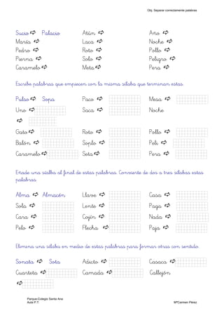 Sucio Palacio Atún Año
María Laca Noche
Pedro Roto Pollo
Pierna Solo Peligro
Caramelo Meta Pera
Escribe palabras que empiecen con la misma sílaba que terminan estas.
Pulso Sopa Paco Kkkkk) Mesa Kkkkk)
Uno Kkkkk) Saca Kkkkk) Noche
Kkkkk
Gato Kkkkk) Roto Kkkkk) Pollo Kkkkk)
Balón Kkkkk) Soplo Kkkkk) Peli Kkkkk)
Caramelo Kkkkk) Seta Kkkkk) Pera Kkkkk)
Eñade una síalba al final de estas palabras. Convierte de dos a tres sílabas estas
palabras.
Alma Almacén Llave Kkkkk) Casa Kkkkk)
Sola Kkkkk) Lente Kkkkk) Paga Kkkkk)
Cara Kkkkk) Cojín Kkkkk) Nada Kkkkk)
Pelo Kkkkk) Flecha Kkkkk) Paja Kkkkk)
Elimina una sílaba en medio de estas palabras para formar otras con sentido.
Sonata Sota Adicto Kkkkk) Casaca Kkkkk)
Cuarteta Kkkkk) Camada Kkkkk) Callejón
Kkkkk)
Obj. Separar correctamente palabras
Parque-Colegio Santa Ana
Aula P.T. MªCarmen Pérez
 