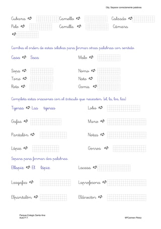 Cubana Kkkkk) Camello Kkkkk) Calzado Kkkkk)
Pelo Kkkkk) Camilla Kkkkk) Cámara
Kkkkk)
Cambia el orden de estas sílabas para formar otras palabras con sentido.
Casa Saca Malo Kkkkk)
Sopa Kkkkk) Nomo Kkkkk)
Tono Kkkkk) Noto Kkkkk)
Roto Kkkkk) Goma Kkkkk)
Completa estas oraciones con el árticulo que necesiten. (el, la, los, las)
Tijeras Las tijeras Lobo Kkkkjjjjjk)
Gafas Kkkkhhk) Mano Kkkjjkkkkk)
Pantalón Kkkjjkk) Notas Kkkkkkkkjj)
Lápiz Kkkkjjk) Gorros Kkkjllljkk)
Separa para formar dos palabras.
Ellapiz El lápiz Lacasa Kkkkjjjjjk)
Lasgafas Kkkkhhk) Laprofesora Kkkjjkkkkk)
Elpantalón Kkkjjkk) Eldirector Kkkkkkkkjj)
Obj. Separar correctamente palabras
Parque-Colegio Santa Ana
Aula P.T. MªCarmen Pérez
 