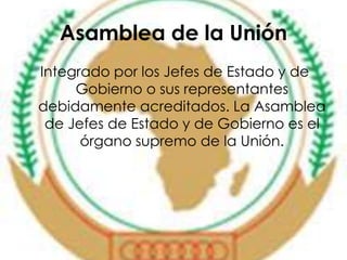 Asamblea de la Unión 
Integrado por los Jefes de Estado y de 
Gobierno o sus representantes 
debidamente acreditados. La Asamblea 
de Jefes de Estado y de Gobierno es el 
órgano supremo de la Unión. 
 