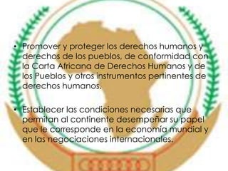 • Promover y proteger los derechos humanos y 
derechos de los pueblos, de conformidad con 
la Carta Africana de Derechos Humanos y de 
los Pueblos y otros instrumentos pertinentes de 
derechos humanos. 
• Establecer las condiciones necesarias que 
permitan al continente desempeñar su papel 
que le corresponde en la economía mundial y 
en las negociaciones internacionales. 
 
