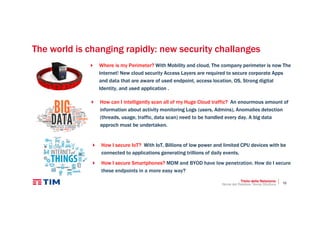 10
The world is changing rapidly: new security challanges
Where is my Perimeter? With Mobility and cloud, The company perimeter is now The
Internet! New cloud security Access Layers are required to secure corporate Apps
and data that are aware of used endpoint, access location, OS, Strong digital
Identity, and used application .
Titolo della Relazione
Nome del Relatore, Nome Struttura
How can I intelligently scan all of my Huge Cloud traffic? An enourmous amount of
information about activity monitoring Logs (users, Admins), Anomalies detection
(threads, usage, traffic, data scan) need to be handled every day. A big data
approch must be undertaken.
How I secure IoT? With IoT, Billions of low power and limited CPU devices with be
connected to applications generating trillions of daily events.
How I secure Smartphones? MDM and BYOD have low penetration. How do I secure
these endpoints in a more easy way?
 