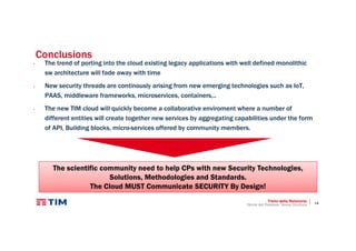 14
Conclusions
• The trend of porting into the cloud existing legacy applications with well defined monolithic
sw architecture will fade away with time
• New security threads are continously arising from new emerging technologies such as IoT,
PAAS, middleware frameworks, microservices, containers,..
• The new TIM cloud will quickly become a collaborative enviroment where a number of
different entities will create together new services by aggregating capabilities under the form
of API, Building blocks, micro-services offered by community members.
Titolo della Relazione
Nome del Relatore, Nome Struttura
The scientific community need to help CPs with new Security Technologies,
Solutions, Methodologies and Standards.
The Cloud MUST Communicate SECURITY By Design!
 