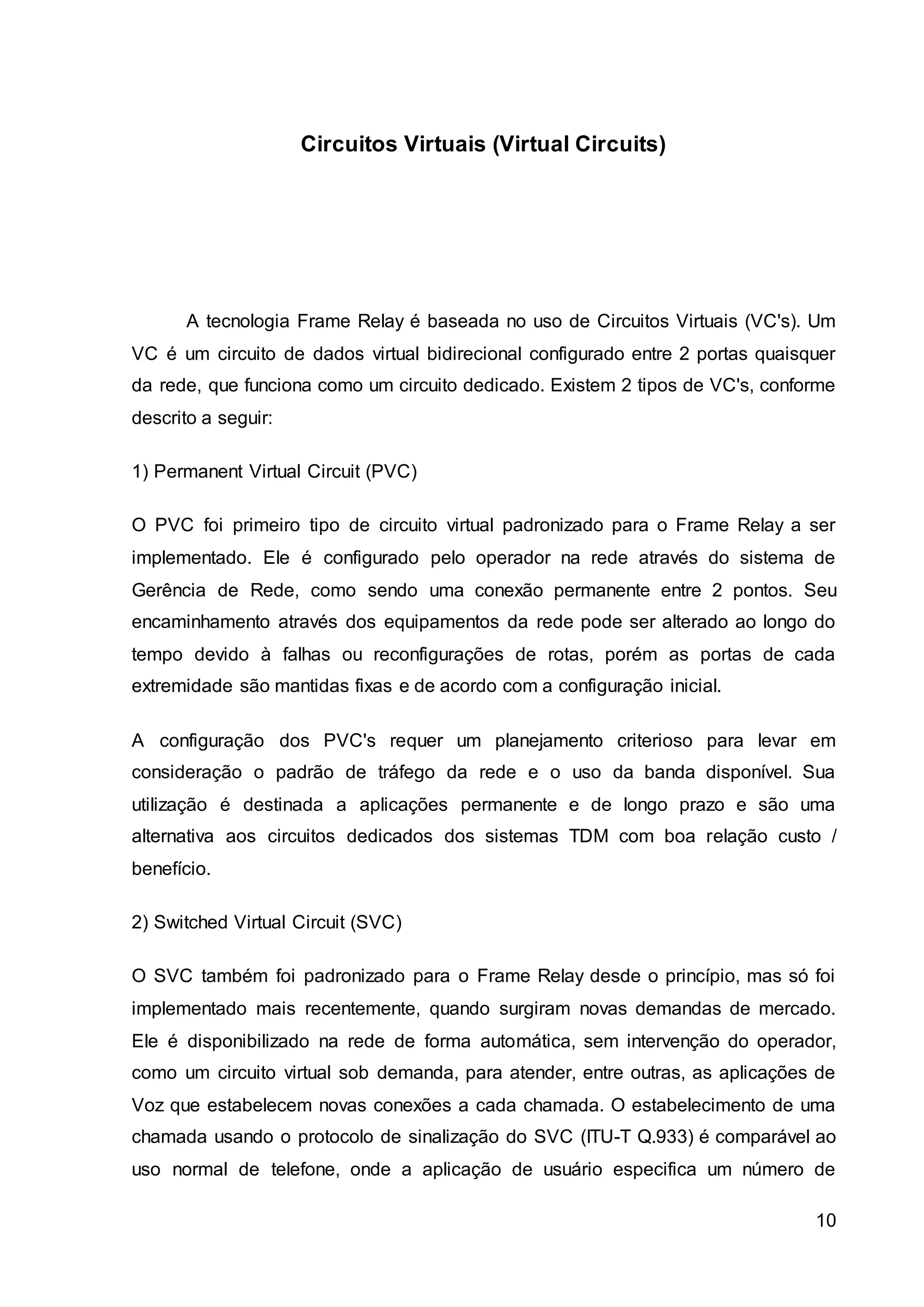 10 
Circuitos Virtuais (Virtual Circuits) 
A tecnologia Frame Relay é baseada no uso de Circuitos Virtuais (VC's). Um 
VC é um circuito de dados virtual bidirecional configurado entre 2 portas quaisquer 
da rede, que funciona como um circuito dedicado. Existem 2 tipos de VC's, conforme 
descrito a seguir: 
1) Permanent Virtual Circuit (PVC) 
O PVC foi primeiro tipo de circuito virtual padronizado para o Frame Relay a ser 
implementado. Ele é configurado pelo operador na rede através do sistema de 
Gerência de Rede, como sendo uma conexão permanente entre 2 pontos. Seu 
encaminhamento através dos equipamentos da rede pode ser alterado ao longo do 
tempo devido à falhas ou reconfigurações de rotas, porém as portas de cada 
extremidade são mantidas fixas e de acordo com a configuração inicial. 
A configuração dos PVC's requer um planejamento criterioso para levar em 
consideração o padrão de tráfego da rede e o uso da banda disponível. Sua 
utilização é destinada a aplicações permanente e de longo prazo e são uma 
alternativa aos circuitos dedicados dos sistemas TDM com boa relação custo / 
benefício. 
2) Switched Virtual Circuit (SVC) 
O SVC também foi padronizado para o Frame Relay desde o princípio, mas só foi 
implementado mais recentemente, quando surgiram novas demandas de mercado. 
Ele é disponibilizado na rede de forma automática, sem intervenção do operador, 
como um circuito virtual sob demanda, para atender, entre outras, as aplicações de 
Voz que estabelecem novas conexões a cada chamada. O estabelecimento de uma 
chamada usando o protocolo de sinalização do SVC (ITU-T Q.933) é comparável ao 
uso normal de telefone, onde a aplicação de usuário especifica um número de 
 