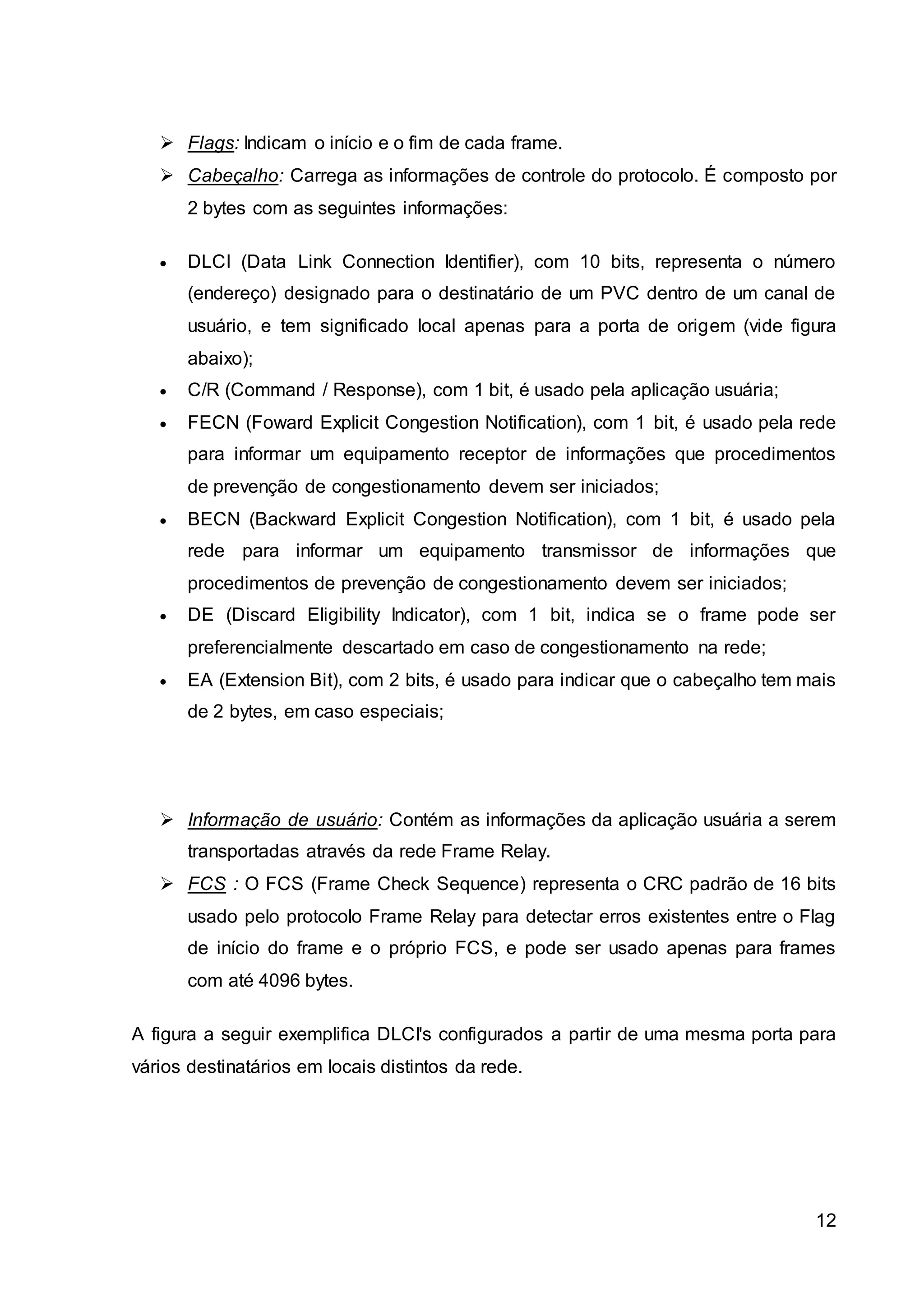 12 
 Flags: Indicam o início e o fim de cada frame. 
 Cabeçalho: Carrega as informações de controle do protocolo. É composto por 
2 bytes com as seguintes informações: 
 DLCI (Data Link Connection Identifier), com 10 bits, representa o número 
(endereço) designado para o destinatário de um PVC dentro de um canal de 
usuário, e tem significado local apenas para a porta de origem (vide figura 
abaixo); 
 C/R (Command / Response), com 1 bit, é usado pela aplicação usuária; 
 FECN (Foward Explicit Congestion Notification), com 1 bit, é usado pela rede 
para informar um equipamento receptor de informações que procedimentos 
de prevenção de congestionamento devem ser iniciados; 
 BECN (Backward Explicit Congestion Notification), com 1 bit, é usado pela 
rede para informar um equipamento transmissor de informações que 
procedimentos de prevenção de congestionamento devem ser iniciados; 
 DE (Discard Eligibility Indicator), com 1 bit, indica se o frame pode ser 
preferencialmente descartado em caso de congestionamento na rede; 
 EA (Extension Bit), com 2 bits, é usado para indicar que o cabeçalho tem mais 
de 2 bytes, em caso especiais; 
 Informação de usuário: Contém as informações da aplicação usuária a serem 
transportadas através da rede Frame Relay. 
 FCS : O FCS (Frame Check Sequence) representa o CRC padrão de 16 bits 
usado pelo protocolo Frame Relay para detectar erros existentes entre o Flag 
de início do frame e o próprio FCS, e pode ser usado apenas para frames 
com até 4096 bytes. 
A figura a seguir exemplifica DLCI's configurados a partir de uma mesma porta para 
vários destinatários em locais distintos da rede. 
 