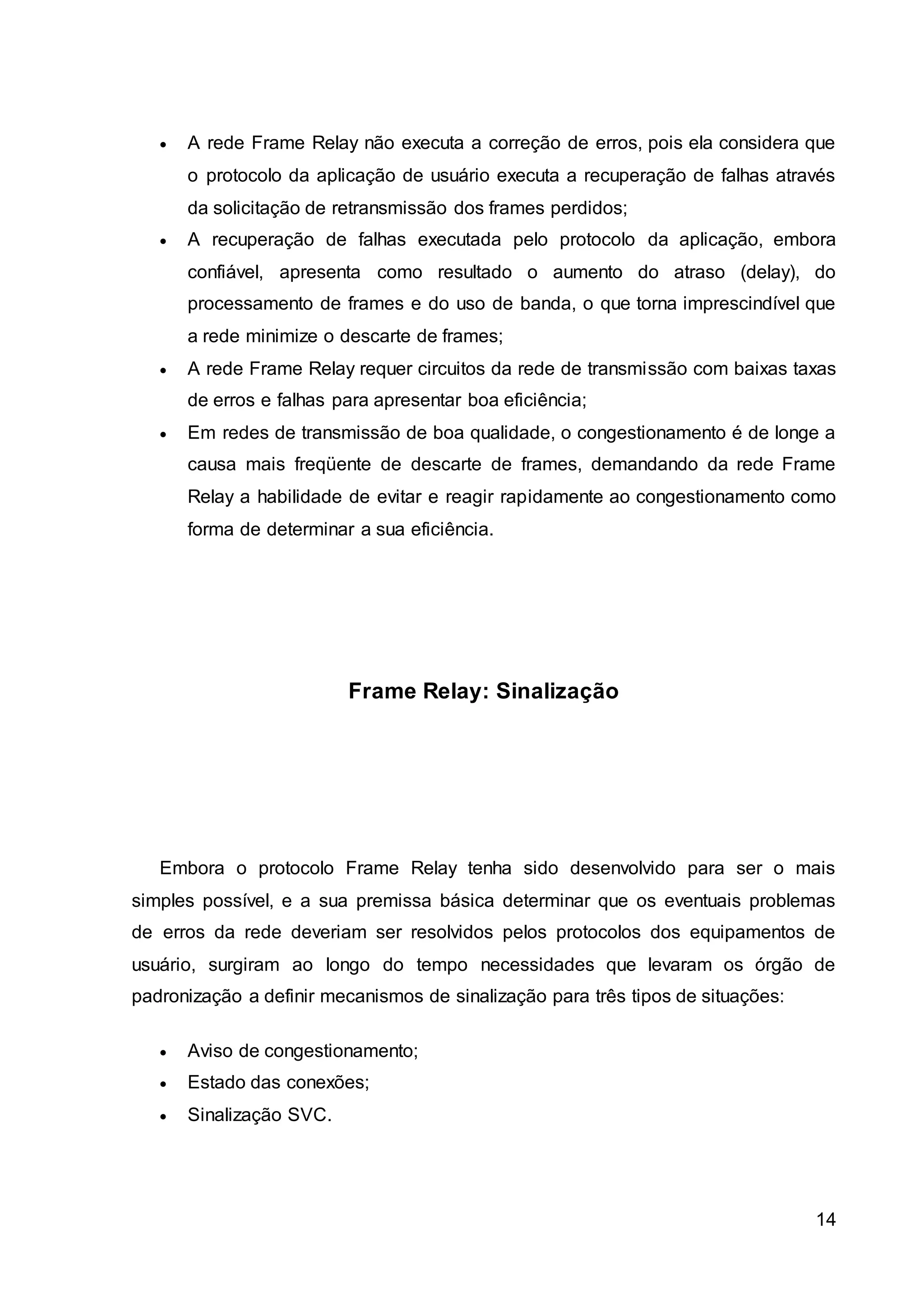  A rede Frame Relay não executa a correção de erros, pois ela considera que 
o protocolo da aplicação de usuário executa a recuperação de falhas através 
da solicitação de retransmissão dos frames perdidos; 
 A recuperação de falhas executada pelo protocolo da aplicação, embora 
confiável, apresenta como resultado o aumento do atraso (delay), do 
processamento de frames e do uso de banda, o que torna imprescindível que 
a rede minimize o descarte de frames; 
 A rede Frame Relay requer circuitos da rede de transmissão com baixas taxas 
14 
de erros e falhas para apresentar boa eficiência; 
 Em redes de transmissão de boa qualidade, o congestionamento é de longe a 
causa mais freqüente de descarte de frames, demandando da rede Frame 
Relay a habilidade de evitar e reagir rapidamente ao congestionamento como 
forma de determinar a sua eficiência. 
Frame Relay: Sinalização 
Embora o protocolo Frame Relay tenha sido desenvolvido para ser o mais 
simples possível, e a sua premissa básica determinar que os eventuais problemas 
de erros da rede deveriam ser resolvidos pelos protocolos dos equipamentos de 
usuário, surgiram ao longo do tempo necessidades que levaram os órgão de 
padronização a definir mecanismos de sinalização para três tipos de situações: 
 Aviso de congestionamento; 
 Estado das conexões; 
 Sinalização SVC. 
 