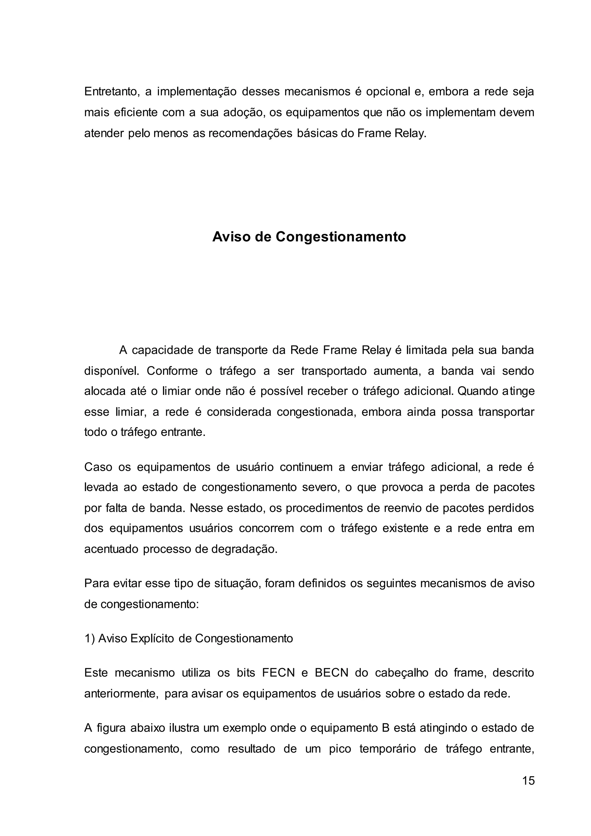 Entretanto, a implementação desses mecanismos é opcional e, embora a rede seja 
mais eficiente com a sua adoção, os equipamentos que não os implementam devem 
atender pelo menos as recomendações básicas do Frame Relay. 
15 
Aviso de Congestionamento 
A capacidade de transporte da Rede Frame Relay é limitada pela sua banda 
disponível. Conforme o tráfego a ser transportado aumenta, a banda vai sendo 
alocada até o limiar onde não é possível receber o tráfego adicional. Quando atinge 
esse limiar, a rede é considerada congestionada, embora ainda possa transportar 
todo o tráfego entrante. 
Caso os equipamentos de usuário continuem a enviar tráfego adicional, a rede é 
levada ao estado de congestionamento severo, o que provoca a perda de pacotes 
por falta de banda. Nesse estado, os procedimentos de reenvio de pacotes perdidos 
dos equipamentos usuários concorrem com o tráfego existente e a rede entra em 
acentuado processo de degradação. 
Para evitar esse tipo de situação, foram definidos os seguintes mecanismos de aviso 
de congestionamento: 
1) Aviso Explícito de Congestionamento 
Este mecanismo utiliza os bits FECN e BECN do cabeçalho do frame, descrito 
anteriormente, para avisar os equipamentos de usuários sobre o estado da rede. 
A figura abaixo ilustra um exemplo onde o equipamento B está atingindo o estado de 
congestionamento, como resultado de um pico temporário de tráfego entrante, 
 