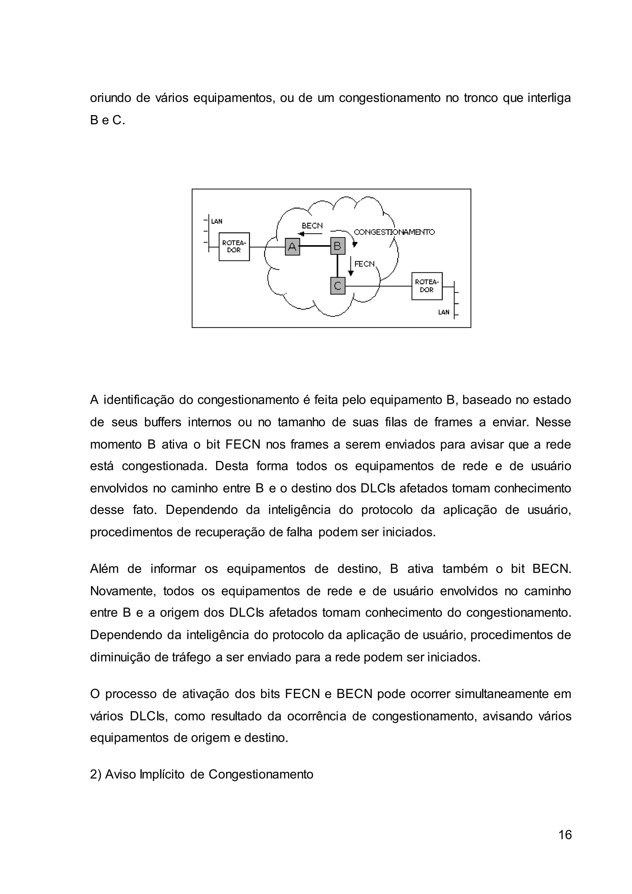 oriundo de vários equipamentos, ou de um congestionamento no tronco que interliga 
B e C. 
A identificação do congestionamento é feita pelo equipamento B, baseado no estado 
de seus buffers internos ou no tamanho de suas filas de frames a enviar. Nesse 
momento B ativa o bit FECN nos frames a serem enviados para avisar que a rede 
está congestionada. Desta forma todos os equipamentos de rede e de usuário 
envolvidos no caminho entre B e o destino dos DLCIs afetados tomam conhecimento 
desse fato. Dependendo da inteligência do protocolo da aplicação de usuário, 
procedimentos de recuperação de falha podem ser iniciados. 
Além de informar os equipamentos de destino, B ativa também o bit BECN. 
Novamente, todos os equipamentos de rede e de usuário envolvidos no caminho 
entre B e a origem dos DLCIs afetados tomam conhecimento do congestionamento. 
Dependendo da inteligência do protocolo da aplicação de usuário, procedimentos de 
diminuição de tráfego a ser enviado para a rede podem ser iniciados. 
O processo de ativação dos bits FECN e BECN pode ocorrer simultaneamente em 
vários DLCIs, como resultado da ocorrência de congestionamento, avisando vários 
equipamentos de origem e destino. 
16 
2) Aviso Implícito de Congestionamento 
 