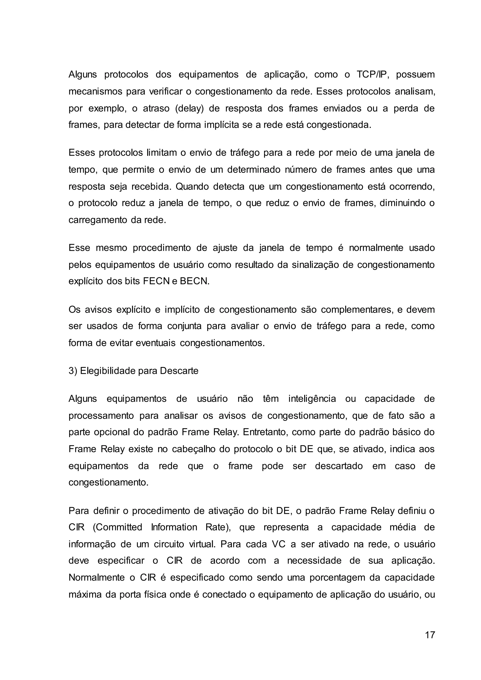 Alguns protocolos dos equipamentos de aplicação, como o TCP/IP, possuem 
mecanismos para verificar o congestionamento da rede. Esses protocolos analisam, 
por exemplo, o atraso (delay) de resposta dos frames enviados ou a perda de 
frames, para detectar de forma implícita se a rede está congestionada. 
Esses protocolos limitam o envio de tráfego para a rede por meio de uma janela de 
tempo, que permite o envio de um determinado número de frames antes que uma 
resposta seja recebida. Quando detecta que um congestionamento está ocorrendo, 
o protocolo reduz a janela de tempo, o que reduz o envio de frames, diminuindo o 
carregamento da rede. 
Esse mesmo procedimento de ajuste da janela de tempo é normalmente usado 
pelos equipamentos de usuário como resultado da sinalização de congestionamento 
explícito dos bits FECN e BECN. 
Os avisos explícito e implícito de congestionamento são complementares, e devem 
ser usados de forma conjunta para avaliar o envio de tráfego para a rede, como 
forma de evitar eventuais congestionamentos. 
17 
3) Elegibilidade para Descarte 
Alguns equipamentos de usuário não têm inteligência ou capacidade de 
processamento para analisar os avisos de congestionamento, que de fato são a 
parte opcional do padrão Frame Relay. Entretanto, como parte do padrão básico do 
Frame Relay existe no cabeçalho do protocolo o bit DE que, se ativado, indica aos 
equipamentos da rede que o frame pode ser descartado em caso de 
congestionamento. 
Para definir o procedimento de ativação do bit DE, o padrão Frame Relay definiu o 
CIR (Committed Information Rate), que representa a capacidade média de 
informação de um circuito virtual. Para cada VC a ser ativado na rede, o usuário 
deve especificar o CIR de acordo com a necessidade de sua aplicação. 
Normalmente o CIR é especificado como sendo uma porcentagem da capacidade 
máxima da porta física onde é conectado o equipamento de aplicação do usuário, ou 
 