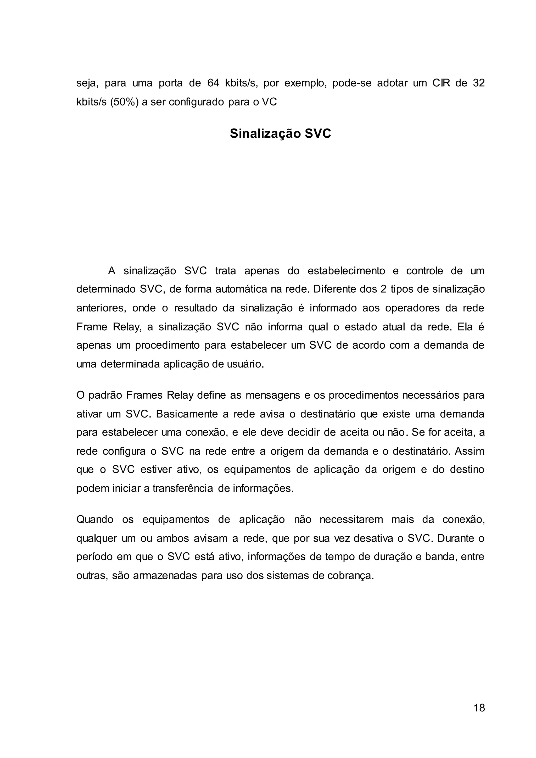 seja, para uma porta de 64 kbits/s, por exemplo, pode-se adotar um CIR de 32 
kbits/s (50%) a ser configurado para o VC 
18 
Sinalização SVC 
A sinalização SVC trata apenas do estabelecimento e controle de um 
determinado SVC, de forma automática na rede. Diferente dos 2 tipos de sinalização 
anteriores, onde o resultado da sinalização é informado aos operadores da rede 
Frame Relay, a sinalização SVC não informa qual o estado atual da rede. Ela é 
apenas um procedimento para estabelecer um SVC de acordo com a demanda de 
uma determinada aplicação de usuário. 
O padrão Frames Relay define as mensagens e os procedimentos necessários para 
ativar um SVC. Basicamente a rede avisa o destinatário que existe uma demanda 
para estabelecer uma conexão, e ele deve decidir de aceita ou não. Se for aceita, a 
rede configura o SVC na rede entre a origem da demanda e o destinatário. Assim 
que o SVC estiver ativo, os equipamentos de aplicação da origem e do destino 
podem iniciar a transferência de informações. 
Quando os equipamentos de aplicação não necessitarem mais da conexão, 
qualquer um ou ambos avisam a rede, que por sua vez desativa o SVC. Durante o 
período em que o SVC está ativo, informações de tempo de duração e banda, entre 
outras, são armazenadas para uso dos sistemas de cobrança. 
 