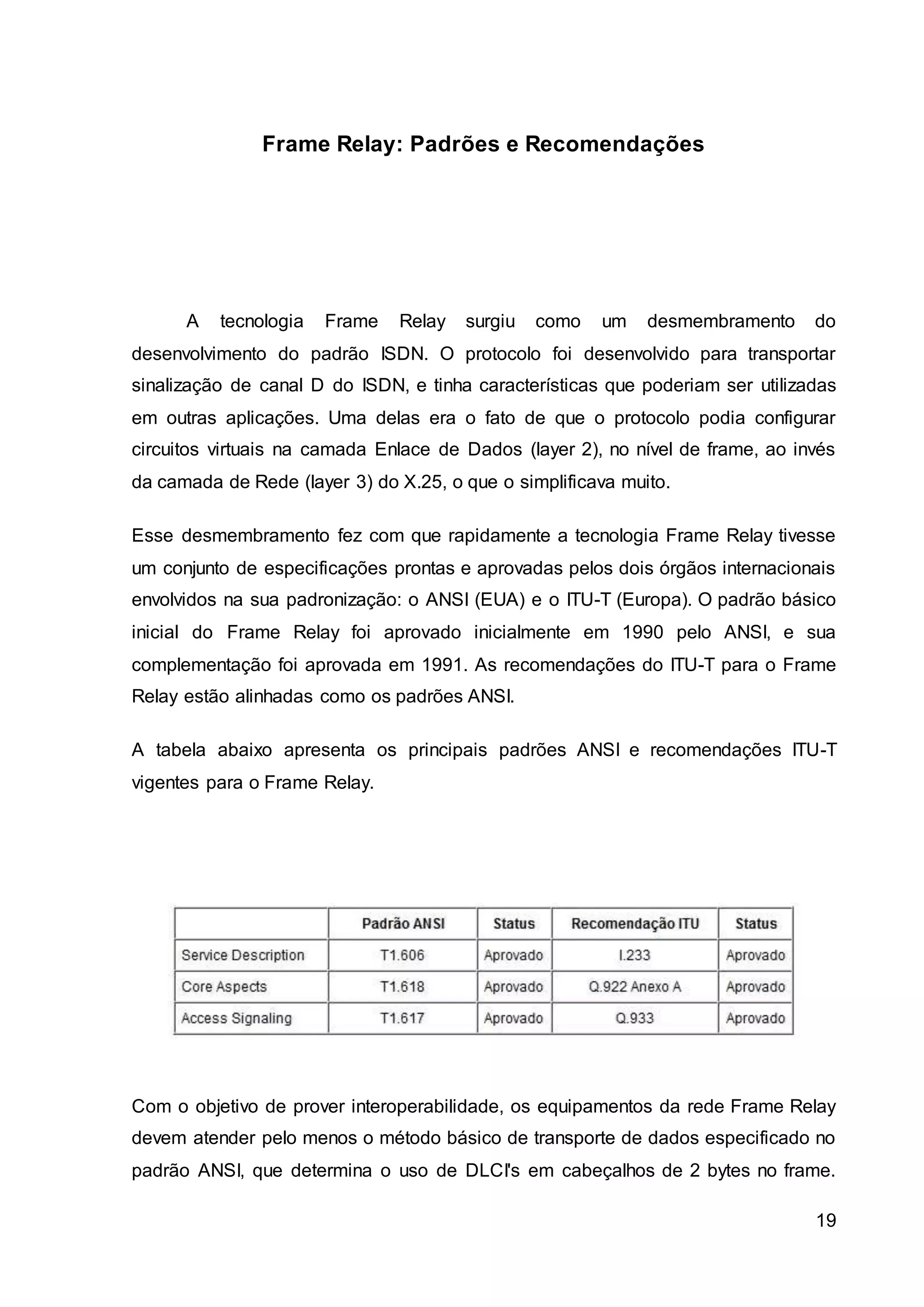 19 
Frame Relay: Padrões e Recomendações 
A tecnologia Frame Relay surgiu como um desmembramento do 
desenvolvimento do padrão ISDN. O protocolo foi desenvolvido para transportar 
sinalização de canal D do ISDN, e tinha características que poderiam ser utilizadas 
em outras aplicações. Uma delas era o fato de que o protocolo podia configurar 
circuitos virtuais na camada Enlace de Dados (layer 2), no nível de frame, ao invés 
da camada de Rede (layer 3) do X.25, o que o simplificava muito. 
Esse desmembramento fez com que rapidamente a tecnologia Frame Relay tivesse 
um conjunto de especificações prontas e aprovadas pelos dois órgãos internacionais 
envolvidos na sua padronização: o ANSI (EUA) e o ITU-T (Europa). O padrão básico 
inicial do Frame Relay foi aprovado inicialmente em 1990 pelo ANSI, e sua 
complementação foi aprovada em 1991. As recomendações do ITU-T para o Frame 
Relay estão alinhadas como os padrões ANSI. 
A tabela abaixo apresenta os principais padrões ANSI e recomendações ITU-T 
vigentes para o Frame Relay. 
Com o objetivo de prover interoperabilidade, os equipamentos da rede Frame Relay 
devem atender pelo menos o método básico de transporte de dados especificado no 
padrão ANSI, que determina o uso de DLCI's em cabeçalhos de 2 bytes no frame. 
 