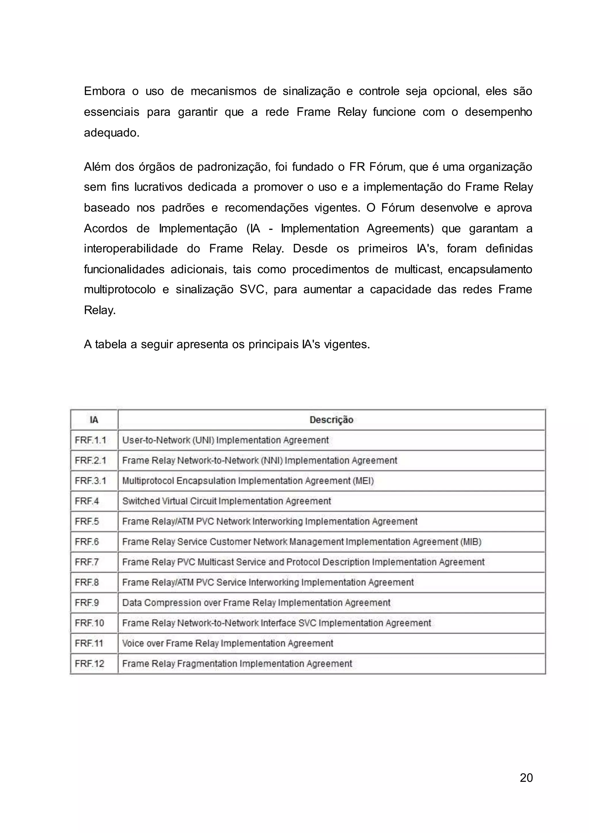 Embora o uso de mecanismos de sinalização e controle seja opcional, eles são 
essenciais para garantir que a rede Frame Relay funcione com o desempenho 
adequado. 
Além dos órgãos de padronização, foi fundado o FR Fórum, que é uma organização 
sem fins lucrativos dedicada a promover o uso e a implementação do Frame Relay 
baseado nos padrões e recomendações vigentes. O Fórum desenvolve e aprova 
Acordos de Implementação (IA - Implementation Agreements) que garantam a 
interoperabilidade do Frame Relay. Desde os primeiros IA's, foram definidas 
funcionalidades adicionais, tais como procedimentos de multicast, encapsulamento 
multiprotocolo e sinalização SVC, para aumentar a capacidade das redes Frame 
Relay. 
20 
A tabela a seguir apresenta os principais IA's vigentes. 
 