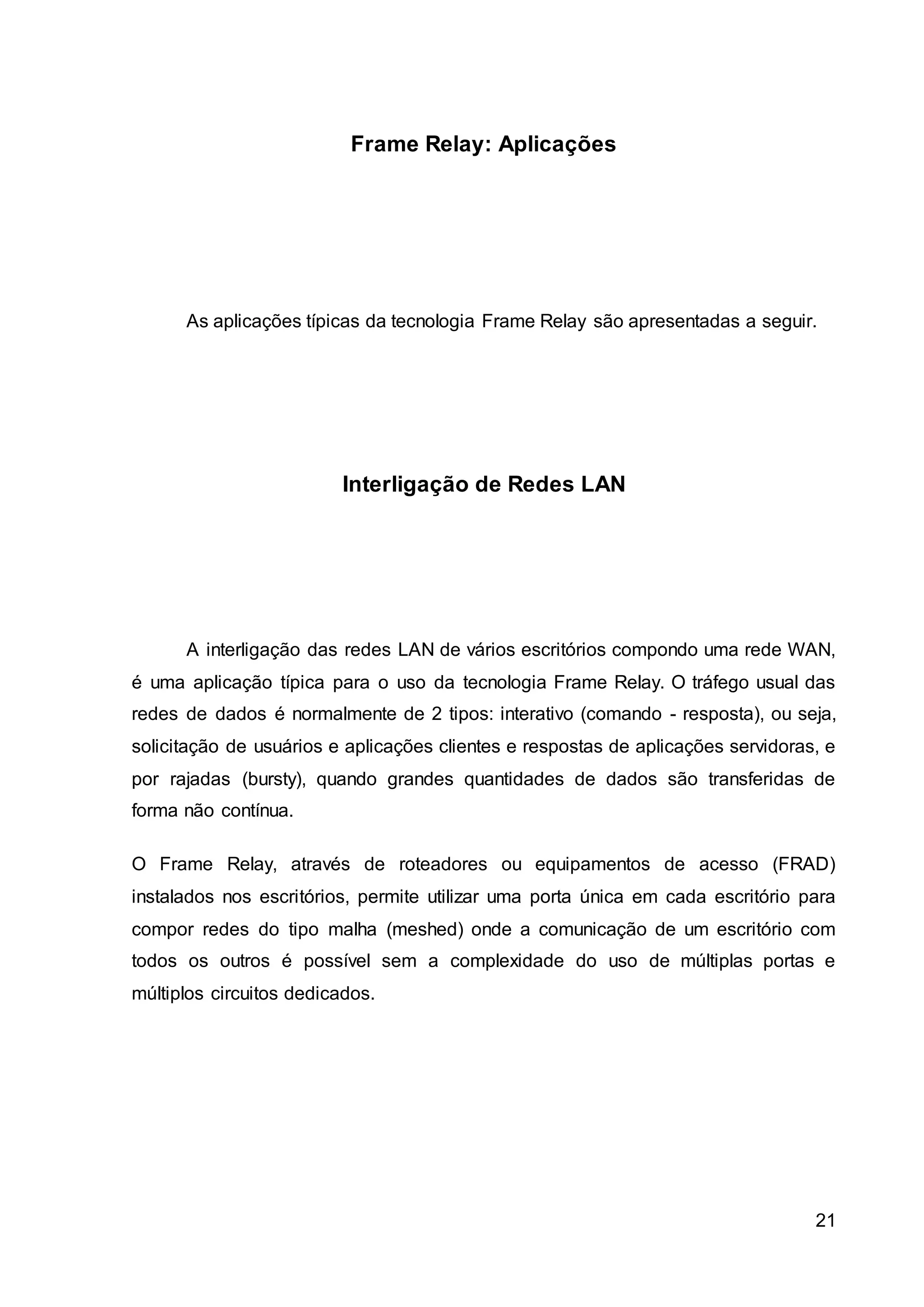 21 
Frame Relay: Aplicações 
As aplicações típicas da tecnologia Frame Relay são apresentadas a seguir. 
Interligação de Redes LAN 
A interligação das redes LAN de vários escritórios compondo uma rede WAN, 
é uma aplicação típica para o uso da tecnologia Frame Relay. O tráfego usual das 
redes de dados é normalmente de 2 tipos: interativo (comando - resposta), ou seja, 
solicitação de usuários e aplicações clientes e respostas de aplicações servidoras, e 
por rajadas (bursty), quando grandes quantidades de dados são transferidas de 
forma não contínua. 
O Frame Relay, através de roteadores ou equipamentos de acesso (FRAD) 
instalados nos escritórios, permite utilizar uma porta única em cada escritório para 
compor redes do tipo malha (meshed) onde a comunicação de um escritório com 
todos os outros é possível sem a complexidade do uso de múltiplas portas e 
múltiplos circuitos dedicados. 
 