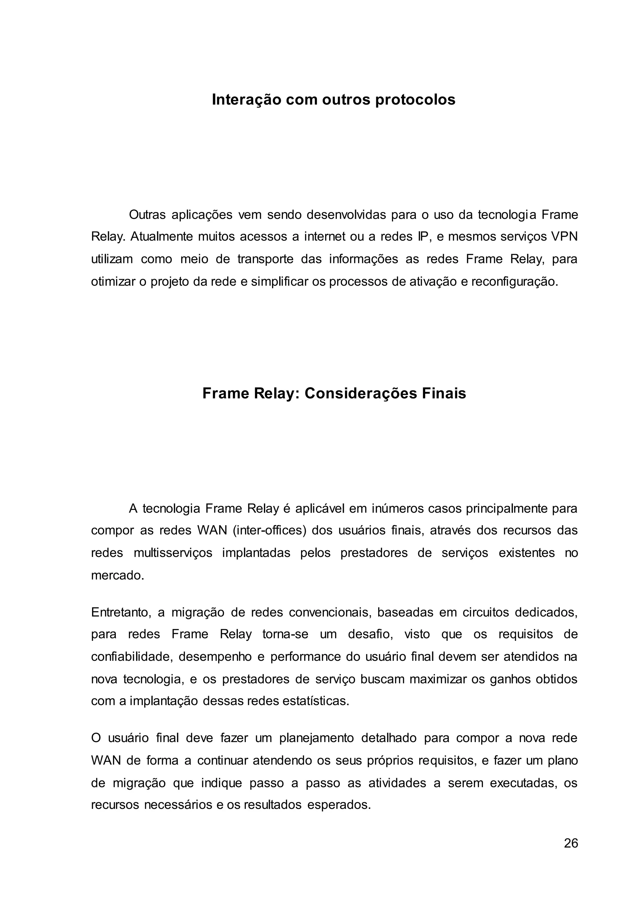 26 
Interação com outros protocolos 
Outras aplicações vem sendo desenvolvidas para o uso da tecnologia Frame 
Relay. Atualmente muitos acessos a internet ou a redes IP, e mesmos serviços VPN 
utilizam como meio de transporte das informações as redes Frame Relay, para 
otimizar o projeto da rede e simplificar os processos de ativação e reconfiguração. 
Frame Relay: Considerações Finais 
A tecnologia Frame Relay é aplicável em inúmeros casos principalmente para 
compor as redes WAN (inter-offices) dos usuários finais, através dos recursos das 
redes multisserviços implantadas pelos prestadores de serviços existentes no 
mercado. 
Entretanto, a migração de redes convencionais, baseadas em circuitos dedicados, 
para redes Frame Relay torna-se um desafio, visto que os requisitos de 
confiabilidade, desempenho e performance do usuário final devem ser atendidos na 
nova tecnologia, e os prestadores de serviço buscam maximizar os ganhos obtidos 
com a implantação dessas redes estatísticas. 
O usuário final deve fazer um planejamento detalhado para compor a nova rede 
WAN de forma a continuar atendendo os seus próprios requisitos, e fazer um plano 
de migração que indique passo a passo as atividades a serem executadas, os 
recursos necessários e os resultados esperados. 
 