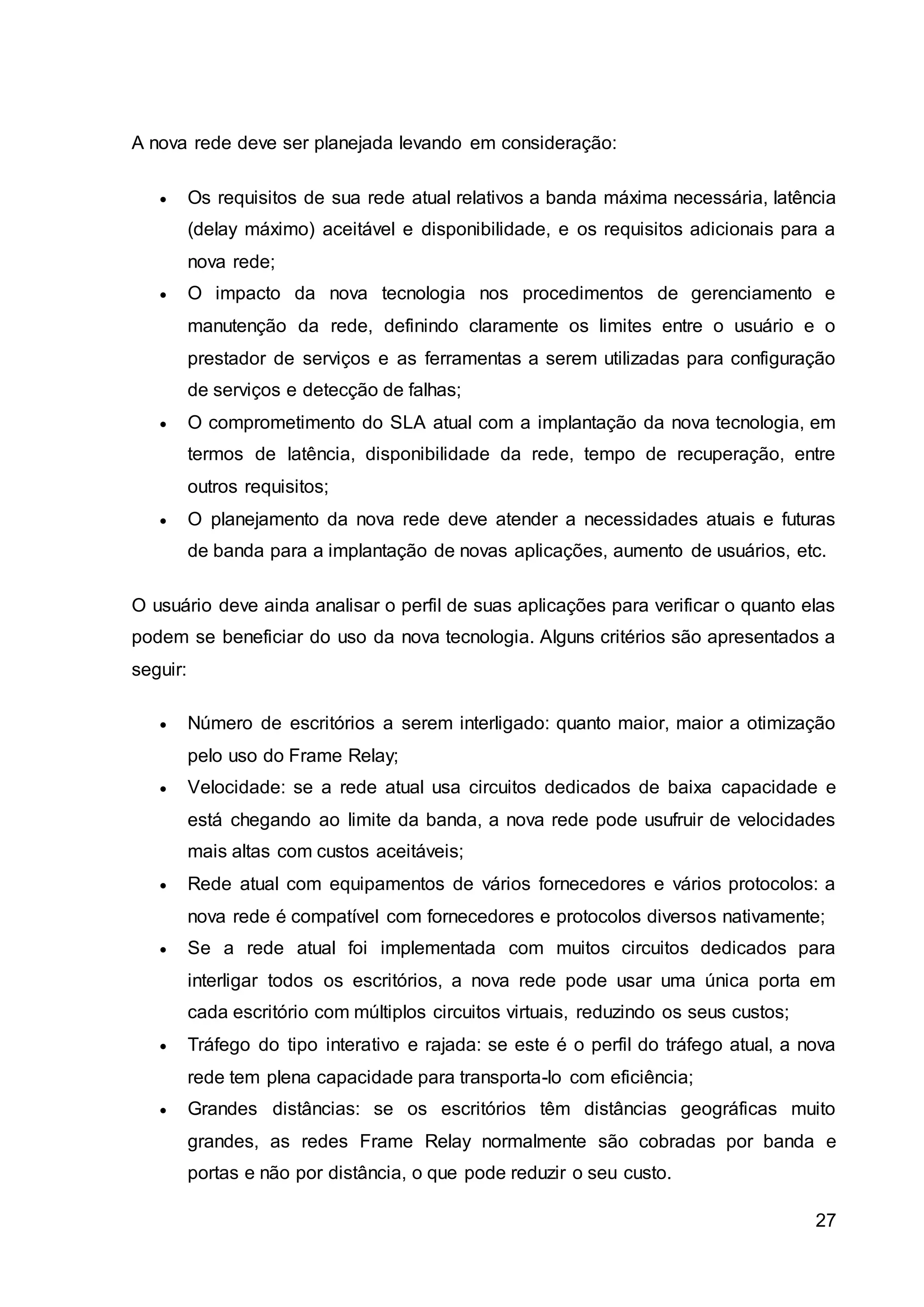 27 
A nova rede deve ser planejada levando em consideração: 
 Os requisitos de sua rede atual relativos a banda máxima necessária, latência 
(delay máximo) aceitável e disponibilidade, e os requisitos adicionais para a 
nova rede; 
 O impacto da nova tecnologia nos procedimentos de gerenciamento e 
manutenção da rede, definindo claramente os limites entre o usuário e o 
prestador de serviços e as ferramentas a serem utilizadas para configuração 
de serviços e detecção de falhas; 
 O comprometimento do SLA atual com a implantação da nova tecnologia, em 
termos de latência, disponibilidade da rede, tempo de recuperação, entre 
outros requisitos; 
 O planejamento da nova rede deve atender a necessidades atuais e futuras 
de banda para a implantação de novas aplicações, aumento de usuários, etc. 
O usuário deve ainda analisar o perfil de suas aplicações para verificar o quanto elas 
podem se beneficiar do uso da nova tecnologia. Alguns critérios são apresentados a 
seguir: 
 Número de escritórios a serem interligado: quanto maior, maior a otimização 
pelo uso do Frame Relay; 
 Velocidade: se a rede atual usa circuitos dedicados de baixa capacidade e 
está chegando ao limite da banda, a nova rede pode usufruir de velocidades 
mais altas com custos aceitáveis; 
 Rede atual com equipamentos de vários fornecedores e vários protocolos: a 
nova rede é compatível com fornecedores e protocolos diversos nativamente; 
 Se a rede atual foi implementada com muitos circuitos dedicados para 
interligar todos os escritórios, a nova rede pode usar uma única porta em 
cada escritório com múltiplos circuitos virtuais, reduzindo os seus custos; 
 Tráfego do tipo interativo e rajada: se este é o perfil do tráfego atual, a nova 
rede tem plena capacidade para transporta-lo com eficiência; 
 Grandes distâncias: se os escritórios têm distâncias geográficas muito 
grandes, as redes Frame Relay normalmente são cobradas por banda e 
portas e não por distância, o que pode reduzir o seu custo. 
 