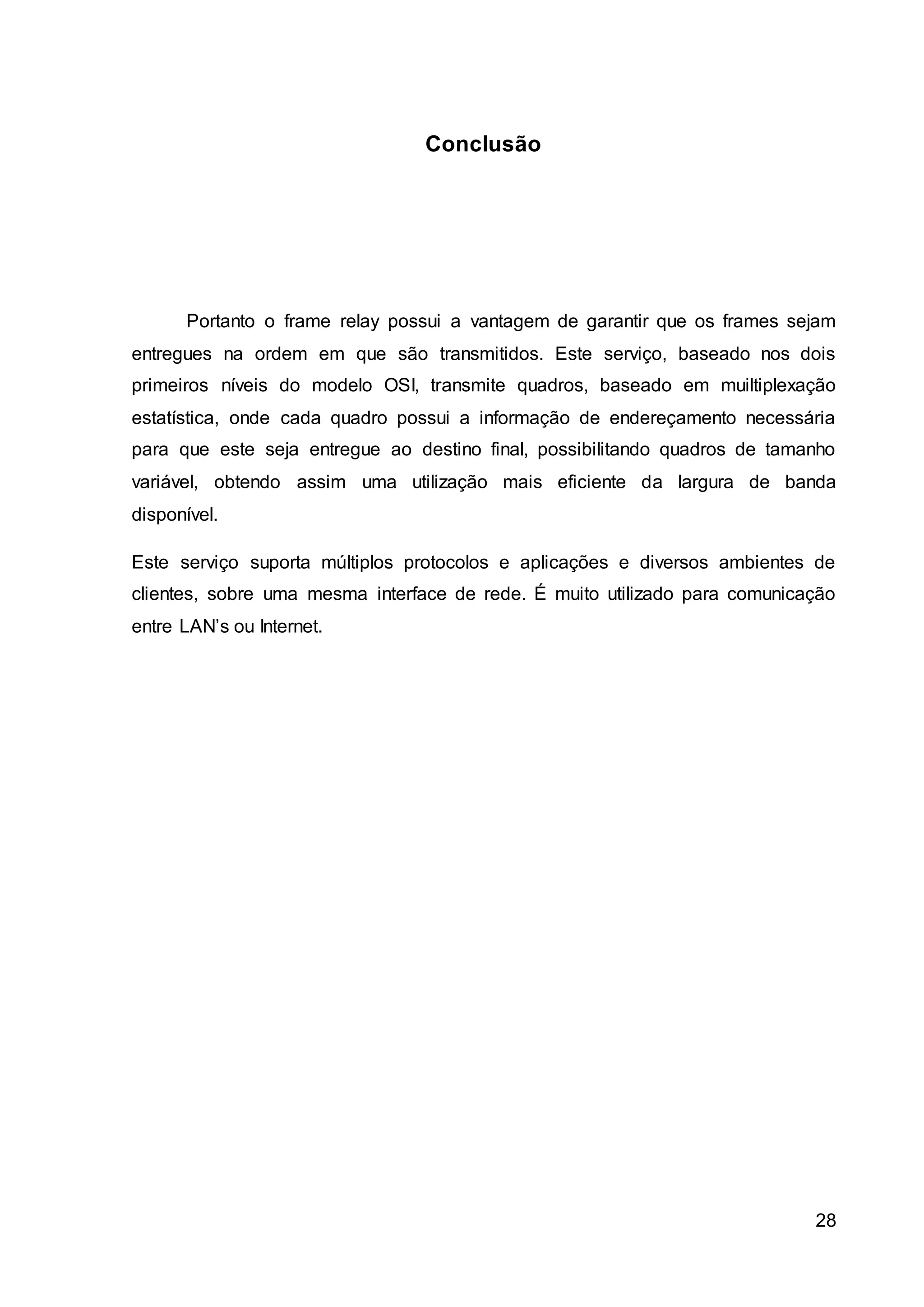 28 
Conclusão 
Portanto o frame relay possui a vantagem de garantir que os frames sejam 
entregues na ordem em que são transmitidos. Este serviço, baseado nos dois 
primeiros níveis do modelo OSI, transmite quadros, baseado em muiltiplexação 
estatística, onde cada quadro possui a informação de endereçamento necessária 
para que este seja entregue ao destino final, possibilitando quadros de tamanho 
variável, obtendo assim uma utilização mais eficiente da largura de banda 
disponível. 
Este serviço suporta múltiplos protocolos e aplicações e diversos ambientes de 
clientes, sobre uma mesma interface de rede. É muito utilizado para comunicação 
entre LAN’s ou Internet. 
 