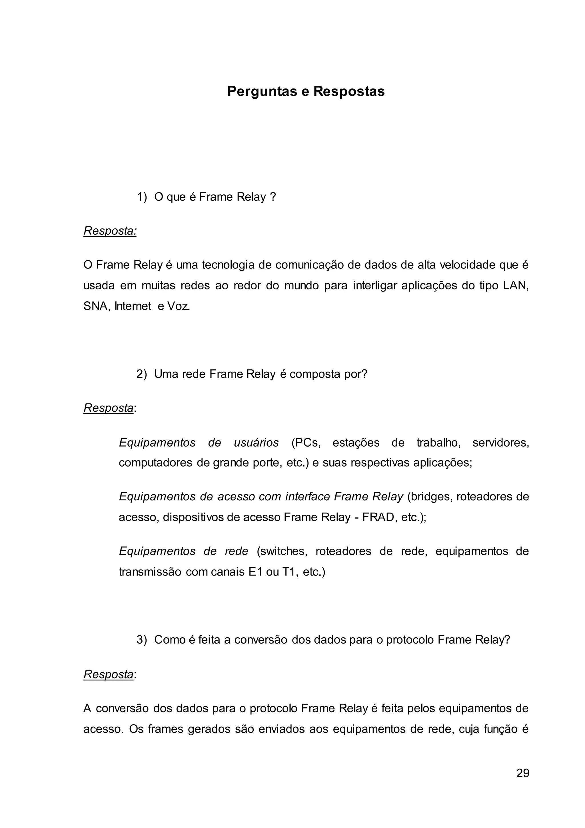 29 
Perguntas e Respostas 
1) O que é Frame Relay ? 
Resposta: 
O Frame Relay é uma tecnologia de comunicação de dados de alta velocidade que é 
usada em muitas redes ao redor do mundo para interligar aplicações do tipo LAN, 
SNA, Internet e Voz. 
2) Uma rede Frame Relay é composta por? 
Resposta: 
Equipamentos de usuários (PCs, estações de trabalho, servidores, 
computadores de grande porte, etc.) e suas respectivas aplicações; 
Equipamentos de acesso com interface Frame Relay (bridges, roteadores de 
acesso, dispositivos de acesso Frame Relay - FRAD, etc.); 
Equipamentos de rede (switches, roteadores de rede, equipamentos de 
transmissão com canais E1 ou T1, etc.) 
3) Como é feita a conversão dos dados para o protocolo Frame Relay? 
Resposta: 
A conversão dos dados para o protocolo Frame Relay é feita pelos equipamentos de 
acesso. Os frames gerados são enviados aos equipamentos de rede, cuja função é 
 