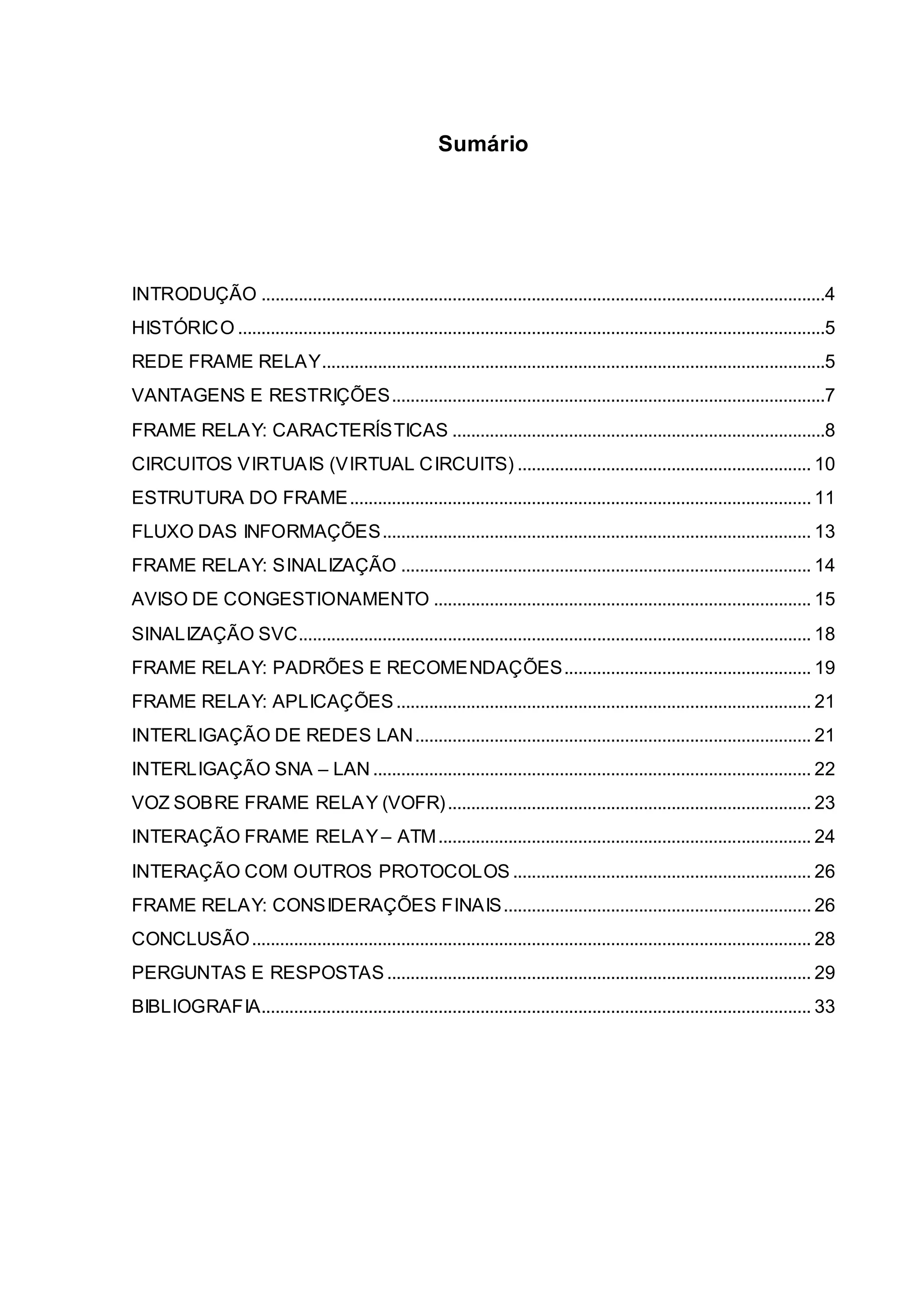 Sumário 
INTRODUÇÃO .........................................................................................................................4 
HISTÓRICO ..............................................................................................................................5 
REDE FRAME RELAY ............................................................................................................5 
VANTAGENS E RESTRIÇÕES .............................................................................................7 
FRAME RELAY: CARACTERÍSTICAS ................................................................................8 
CIRCUITOS VIRTUAIS (VIRTUAL CIRCUITS) ............................................................... 10 
ESTRUTURA DO FRAME................................................................................................... 11 
FLUXO DAS INFORMAÇÕES ............................................................................................ 13 
FRAME RELAY: SINALIZAÇÃO ........................................................................................ 14 
AVISO DE CONGESTIONAMENTO ................................................................................. 15 
SINALIZAÇÃO SVC.............................................................................................................. 18 
FRAME RELAY: PADRÕES E RECOMENDAÇÕES ..................................................... 19 
FRAME RELAY: APLICAÇÕES ......................................................................................... 21 
INTERLIGAÇÃO DE REDES LAN ..................................................................................... 21 
INTERLIGAÇÃO SNA – LAN .............................................................................................. 22 
VOZ SOBRE FRAME RELAY (VOFR) .............................................................................. 23 
INTERAÇÃO FRAME RELAY – ATM ................................................................................ 24 
INTERAÇÃO COM OUTROS PROTOCOLOS ................................................................ 26 
FRAME RELAY: CONSIDERAÇÕES FINAIS .................................................................. 26 
CONCLUSÃO ........................................................................................................................ 28 
PERGUNTAS E RESPOSTAS ........................................................................................... 29 
BIBLIOGRAFIA...................................................................................................................... 33 
 