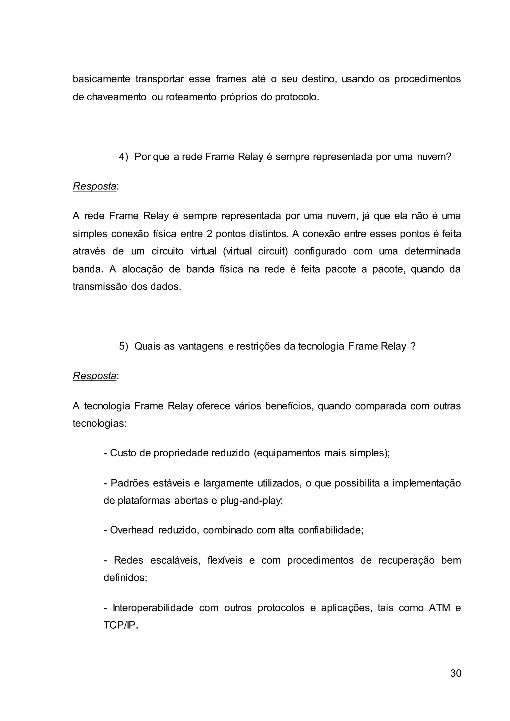 basicamente transportar esse frames até o seu destino, usando os procedimentos 
de chaveamento ou roteamento próprios do protocolo. 
4) Por que a rede Frame Relay é sempre representada por uma nuvem? 
30 
Resposta: 
A rede Frame Relay é sempre representada por uma nuvem, já que ela não é uma 
simples conexão física entre 2 pontos distintos. A conexão entre esses pontos é feita 
através de um circuito virtual (virtual circuit) configurado com uma determinada 
banda. A alocação de banda física na rede é feita pacote a pacote, quando da 
transmissão dos dados. 
5) Quais as vantagens e restrições da tecnologia Frame Relay ? 
Resposta: 
A tecnologia Frame Relay oferece vários benefícios, quando comparada com outras 
tecnologias: 
- Custo de propriedade reduzido (equipamentos mais simples); 
- Padrões estáveis e largamente utilizados, o que possibilita a implementação 
de plataformas abertas e plug-and-play; 
- Overhead reduzido, combinado com alta confiabilidade; 
- Redes escaláveis, flexíveis e com procedimentos de recuperação bem 
definidos; 
- Interoperabilidade com outros protocolos e aplicações, tais como ATM e 
TCP/IP. 
 